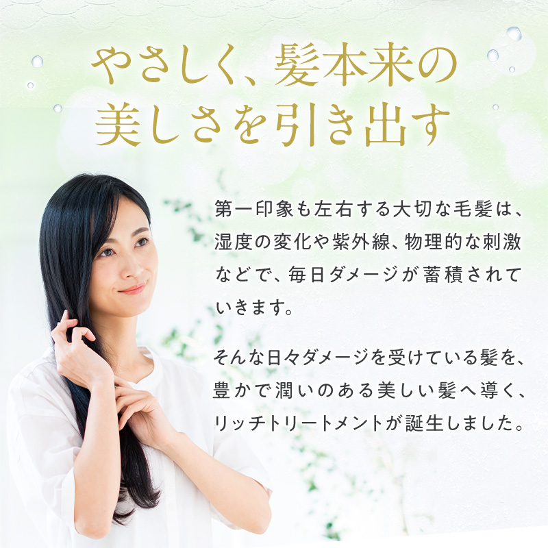 やさしく、髪本来の美しさを引き出す 第一印象も左右する大切な毛髪は、湿度の変化や紫外線、物理的な刺激などで、毎日ダメージが蓄積されていきます。 そんな日々ダメージを受けている髪を、豊かで潤いのある美しい髪へ導く、リッチトリートメントが誕生しました。