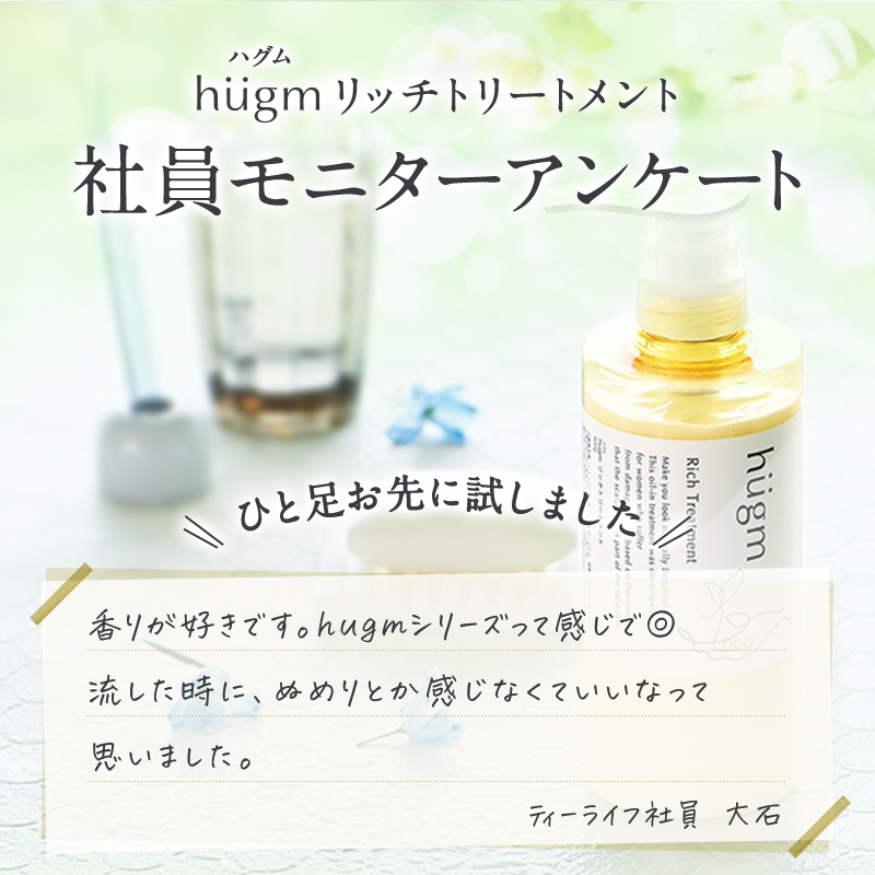 hugmリッチトリートメント 社員モニターアンケート ひと足お先に試しました 香りが好きです。hugmシリーズって感じで◎ 流した時に、ぬめりとか感じなくていいなって思いました。 ティーライフ社員 大石