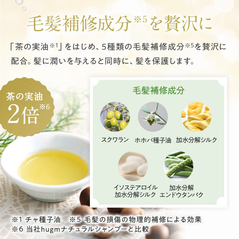 毛髪補修成分※1を贅沢に 「茶の実油※2」をはじめ、5種類の毛髪補修成分※3を贅沢に配合。髪に潤いを与えると同時に、髪を保護します。 茶の実油2倍※3 毛髪補修成分 スクワラン ホホバ種子油 加水分解シルク イソステアロイル加水分解シルク 加水分解エンドウタンパク ※1毛髪の損傷の物理的補修による効果 ※3当社hugmナチュラルシャンプーと比較