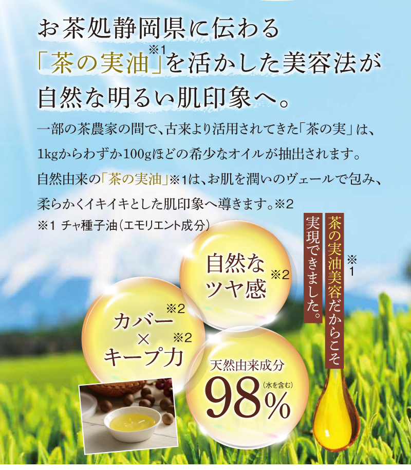 お茶処静岡県に伝わる「茶の実油※」を活かした美容法が自然な明るい肌印象へ。 ※チャ種子油(エモリエント成分)