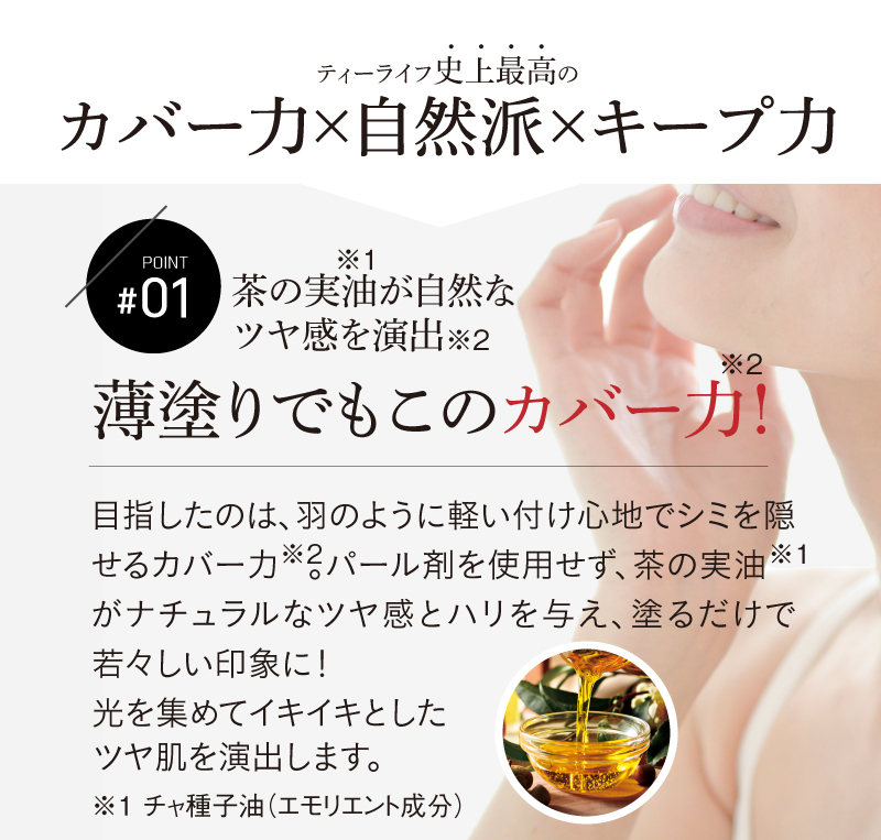 ティーライフ史上最高のカバー力×自然派×キープ力 【POINT01】薄塗でもこのカバー力※! ※メイクアップ効果による