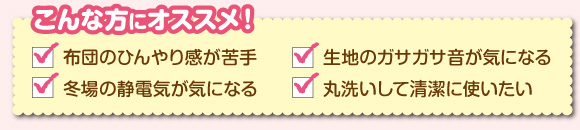 こんな方にオススメ! 布団のひんやり感が苦手/記事のガサガサ音が気になる/冬場の静電気が気になる/丸洗いして清潔に使いたい