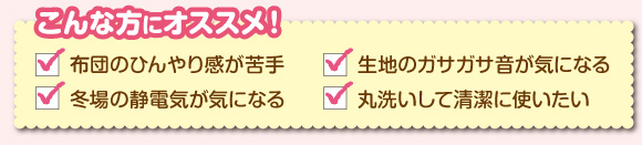 こんな方にオススメ! 布団のひんやり感が苦手/記事のガサガサ音が気になる/冬場の静電気が気になる/丸洗いして清潔に使いたい