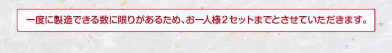 一度に製造できる数に限りがあるため、お一人様2セットまでとさせていだだきます