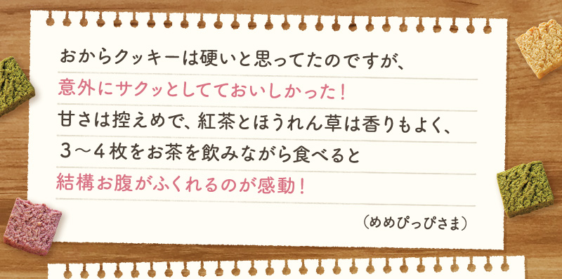 おからクッキーは硬いと思ってたのですが、意外にサクッとしてておいしかった！甘さは控えめで、紅茶とほうれん草は香りもよく、３～４枚をお茶を飲みながら食べると結構お腹がふくれるのが感動！（めめぴっぴさま）