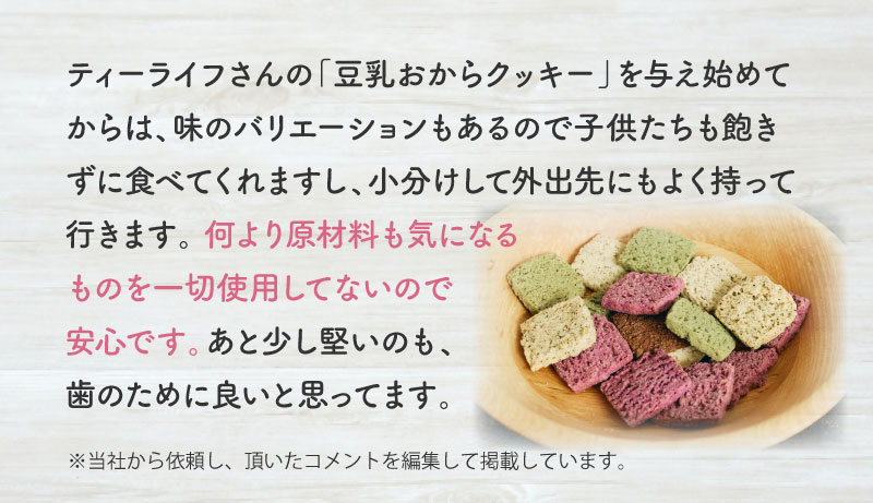 ティーライフさんの「豆乳おからクッキー」を与え始めてからは、味のバリエーションもあるので子供たちも飽きずに食べてくれますし、小分けして外出先にもよく持って行きます。何より原材料も気になるものを一切使用してないので安心です。