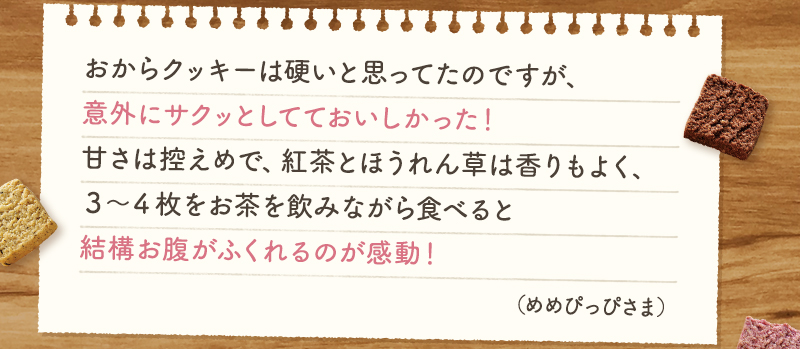 おからクッキーは硬いと思ってたのですが、意外にサクッとしてておいしかった！甘さは控えめで、紅茶とほうれん草は香りもよく、３～４枚をお茶を飲みながら食べると結構お腹がふくれるのが感動！（めめぴっぴさま）