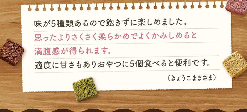 味が5種類あるので飽きずに楽しめました。思ったよりさくさく柔らかめでよくかみしめると満腹感が得られます。適度に甘さもありおやつに5個食べると便利です。（きょうこままさま）