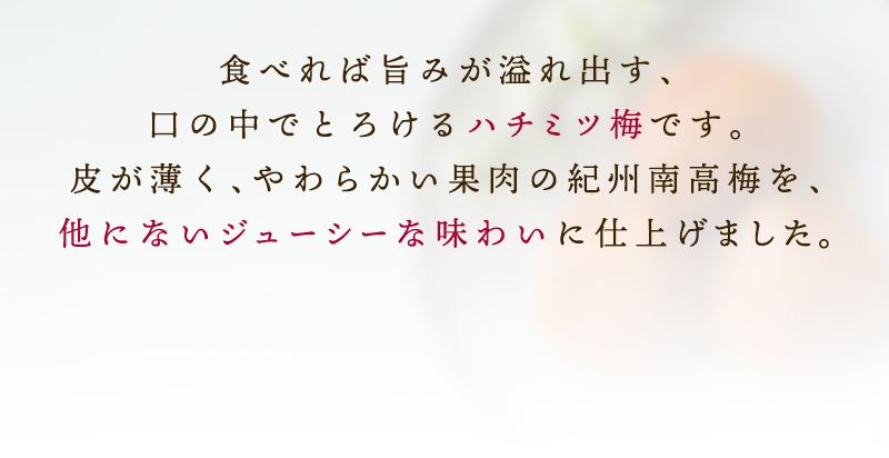 食べれば旨味が溢れ出す、口の中でとろけるハチミツ梅です。皮が薄く、やわらかい果肉の紀州南高梅を、他にないジューシーな味わいに仕上げました。