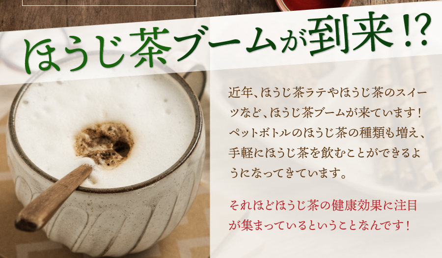 ほうじ茶ブームが到来！？　近年、ほうじ茶ラテやほうじ茶のスイーツなど、ほうじ茶ブームが来ています！ペットボトルのほうじ茶の種類も増え、手軽にほうじ茶を飲むことができるようになってきています。それほどほうじ茶の健康効果に注目が集まっているということなんです！