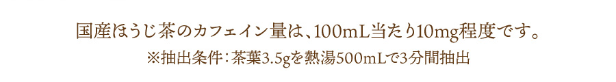 国産ほうじ茶のカフェイン量は、100mL当たり10mg程度です。