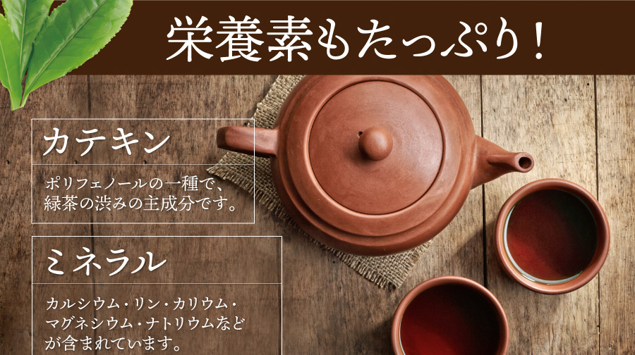 栄養素もたっぷり! 【カテキン】ポリフェノールの一種で、緑茶の渋みの主成分です。【ミネラル】カルシウム・リン・カリウム・マグネシウム・ナトリウムなどが含まれています。
