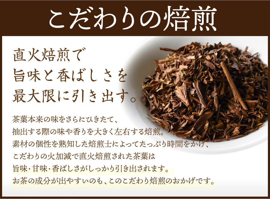 こだわりの焙煎 直火焙煎で旨味と香ばしさを最大限に引き出す。 茶葉本来の味をさらにひきたて、抽出する際の味や香りを大きく左右する焙煎。素材の個性を熟知した焙煎士によってたっぷり時間をかけ、こだわりの火加減で直火焙煎された茶葉は旨味・甘味・香ばしさがしっかり引き出されます。お茶の成分が出やすいのも、このこだわり焙煎のおかげです。
