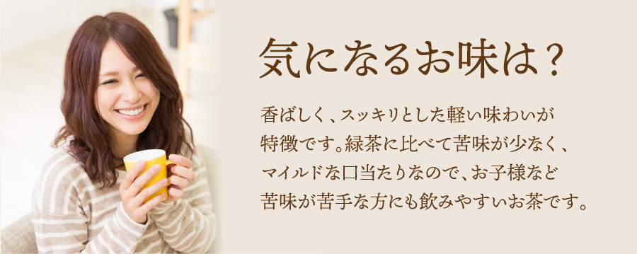 気になるお味は? 香ばしく、スッキリとした軽い味わいが特徴です。緑茶に比べて苦味が少なく、マイルドな口当たりなので、お子様など苦味が苦手な方にも飲みやすいお茶です。
