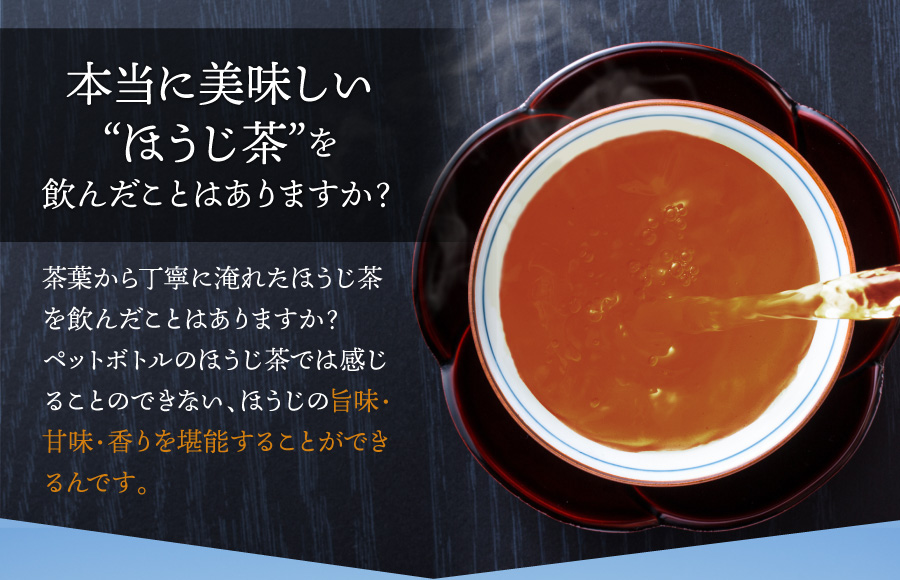 本当に美味しい“ほうじ茶”を飲んだことはありますか? 茶葉から丁寧に淹れたほうじ茶を飲んだことはありますか?ペットボトルのほうじ茶では感じることのできない、ほうじの旨味・甘味・香りを堪能することができるんです。