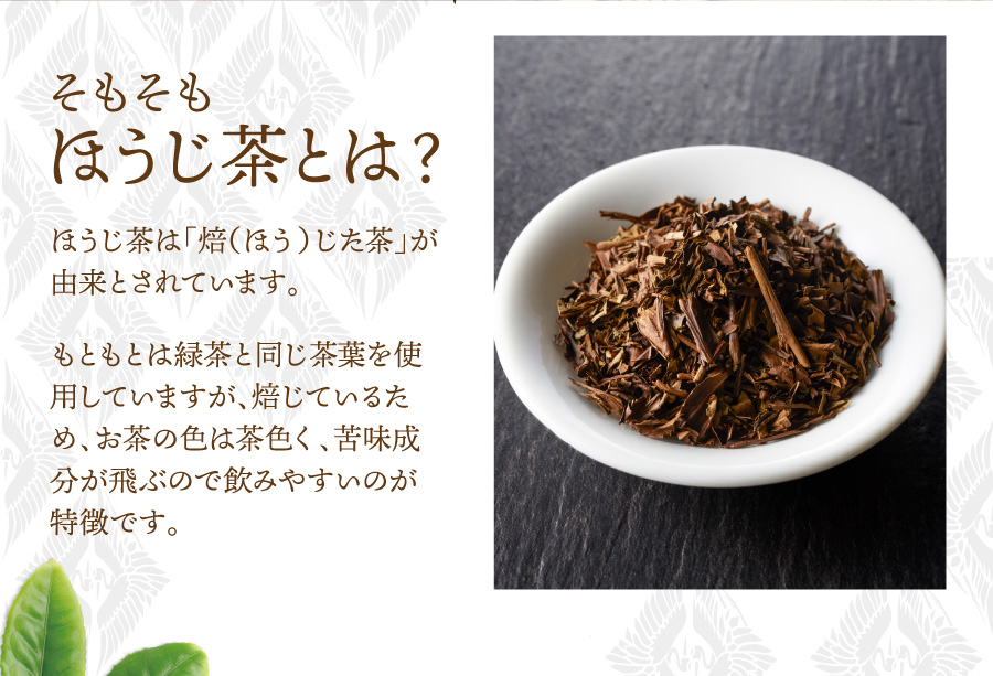 そもそもほうじ茶とは？　ほうじ茶は「焙（ほう）じた茶」が由来とされています。もともとは緑茶と同じ茶葉を使用していますが、焙じているため、お茶の色は茶色く、苦味成分が飛ぶので飲みやすいのが特徴です。