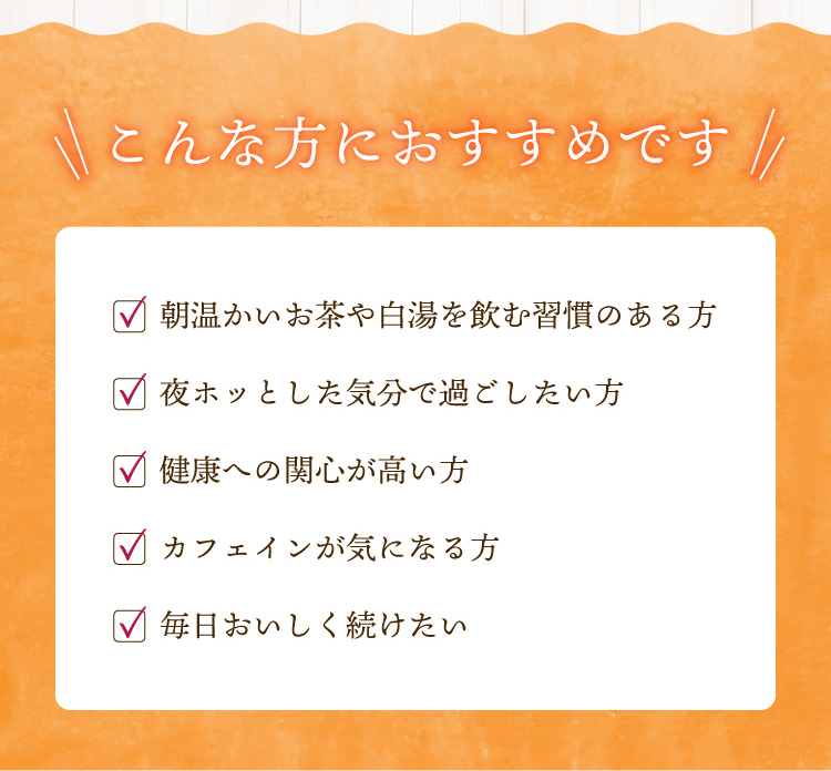 こんな方におすすめです　・朝暖かいお茶や白湯を飲む習慣のある方・健康への関心が高い方・カフェインが気になる方