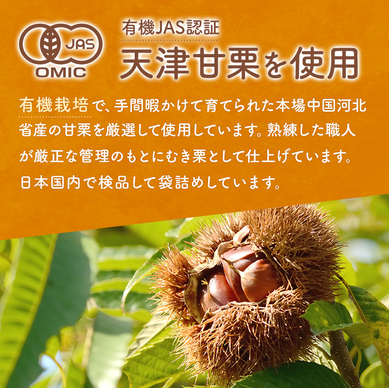 有機JAS認証 天津甘栗を使用 有機栽培で、手間暇かけて育てられた本場中国河北省産の甘栗を厳選して使用しています。熟練した職人が厳正な管理のもとにむき栗として仕上げています。日本国内で検品して袋詰めしています。