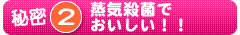 秘密2 蒸気殺菌でおいしい!!