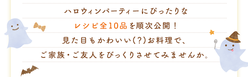 ハロウィンパーティーにぴったりなレシピ全10品を順次公開！見た目もかわいい(？)お料理で、ご家族・ご友人をびっくりさせてみませんか。