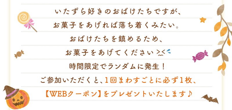 いたずら好きのおばけたちですが、お菓子をあげれば落ち着くみたい。おばけたちを鎮めるため、お菓子をあげてください。時間限定でランダムに発生！ご参加いただくと、1回まわすごとに必ず1枚、【WEBクーポン】をプレゼントいたします♪