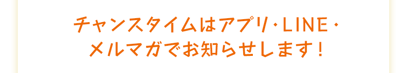 チャンスタイムはアプリ・LINE・メルマガでお知らせします！