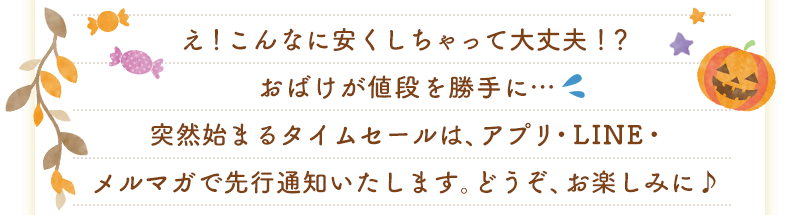 え！こんなに安くしちゃって大丈夫！？おばけが値段を勝手に…突然始まるタイムセールは、アプリ・LINE・メルマガで先行通知いたします。どうぞ、お楽しみに♪