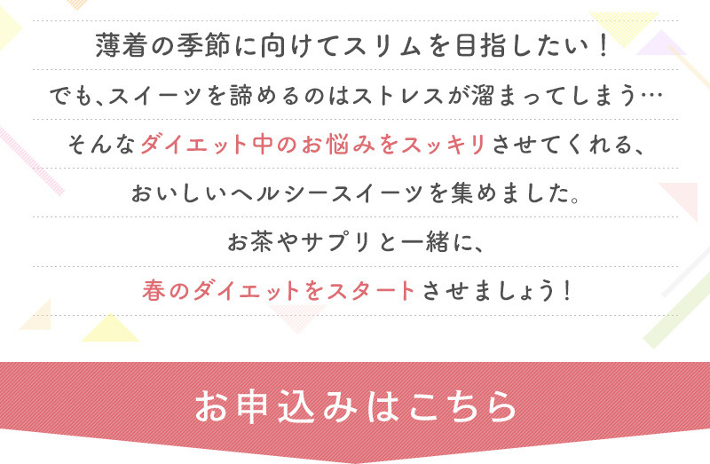 薄着の季節に向けてスリムを目指したい！でも、スイーツを諦めるのはストレスが溜まってしまう…そんなダイエット中のお悩みをスッキリさせてくれる、おいしいヘルシースイーツを集めました。お茶やサプリと一緒に、春のダイエットをスタートさせましょう！