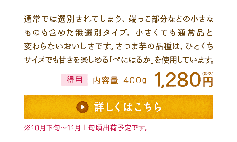 通常では選別されてしまう、端っこ部分などの小さなものも含めた無選別タイプ。小さくても通常品と変わらないおいしさです。さつま芋の品種は、ひとくちサイズでも甘さを楽しめる「べにはるか」を使用しています。　【得用】内容量400g　1,280円(税込)　詳しくはこちら　※10月下旬～11月上旬頃出荷予定です。