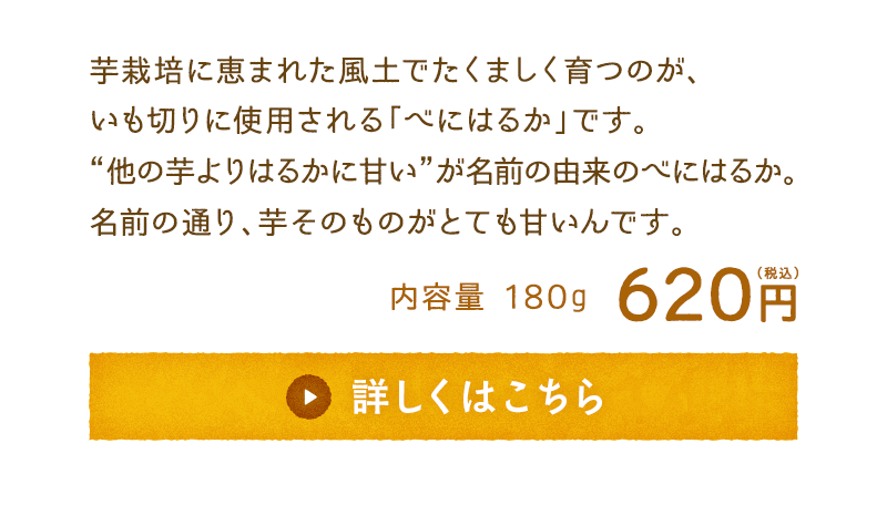 芋栽培に恵まれた風土でたくましく育つのが、いも切りに使用される「べにはるか」です。“他の芋よりはるかに甘い”が名前の由来のべにはるか。名前の通り、芋そのものがとても甘いんです。　内容量180g　620円(税込)　詳しくはこちら　※10月下旬～11月上旬頃出荷予定です。