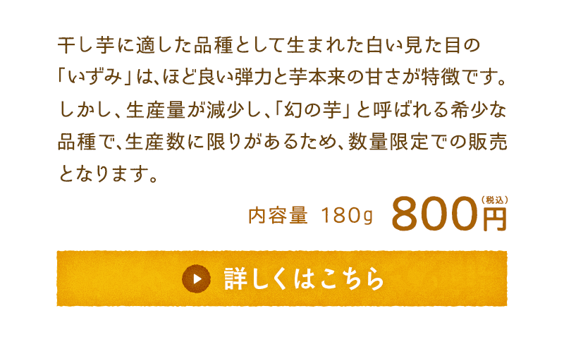 干し芋に適した品種として生まれた白い見た目の「いずみ」は、ほど良い弾力と芋本来の甘さが特徴です。しかし、生産量が減少し、「幻の芋」と呼ばれる希少な品種で、生産数に限りがあるため、数量限定での販売となります。　内容量180g　800円(税込)　詳しくはこちら　※10月下旬～11月上旬頃出荷予定です。