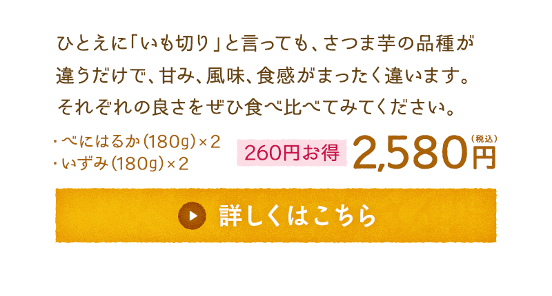 ひとえに「いも切り」と言っても、さつま芋の品種が違うだけで、甘み、風味、食感がまったく違います。それぞれの良さをぜひ食べ比べてみてください。　・べにはるか(180g)×2　・いずみ(180g)×2　【260円お得】2,580円(税込)　詳しくはこちら　※10月下旬～11月上旬頃出荷予定です。