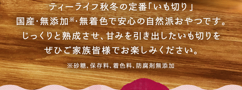 ティーライフ秋冬の定番「いも切り」国産･無添加※･無着色で安心の自然派おやつです。じっくりと熟成させ、甘みを引き出したいも切りをぜひご家族皆様でお楽しみください。※砂糖、保存料、着色料、防腐剤無添加