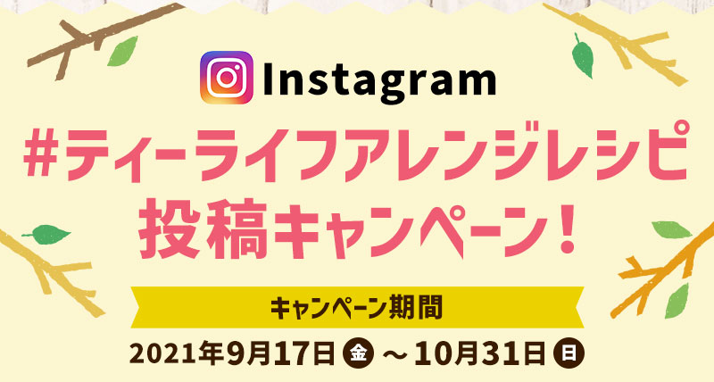 Instagram ＃ティーライフアレンジレシピ投稿キャンペーン！ キャンペーン期間 2021年9月17日金曜日〜10月31日日曜日