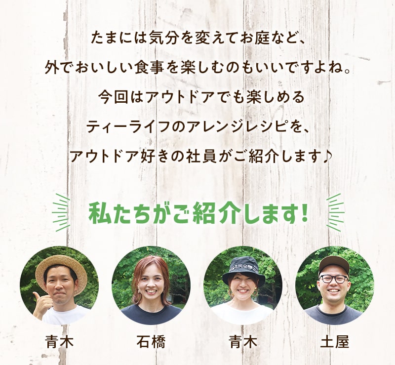 たまには気分を変えてお庭など、外でおいしい食事を楽しむのもいいですよね。今回はアウトドアでも楽しめるティーライフのアレンジレシピを、アウトドア好きの社員がご紹介します♪ 私たちが紹介します！ 青木　石橋　青木　土屋