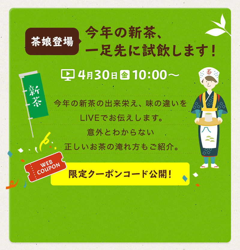 茶娘登場　今年の新茶、一足先に試飲します！ 4月30日（金）10:00〜　今年の新茶の出来栄え、味の違いをLIVEでお伝えします。意外とわからない正しいお茶の淹れ方もご紹介。　限定クーポンコード公開！