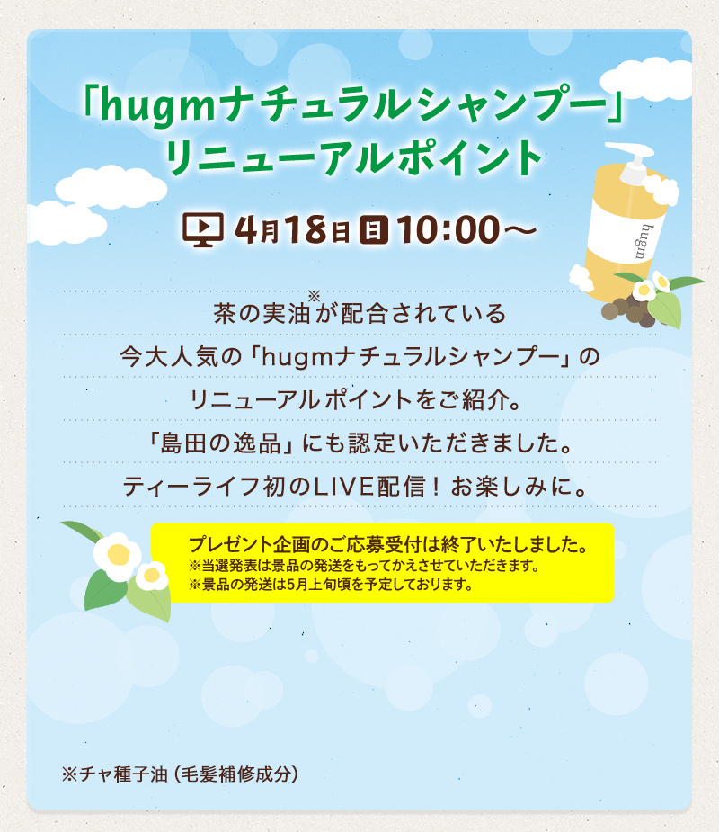 「hugmナチュラルシャンプー」リニューアルポイント 4月18日（日）10:00〜　茶の実油※が配合されている今大人気の「hugmナチュラルシャンプー」のリニューアルポイントをご紹介。「島田の逸品」にも認定いただきました。ティーライフ初のLIVE配信！お楽しみに。 プレゼントのご案内も！　※チャ種子油（毛髪補修成分）