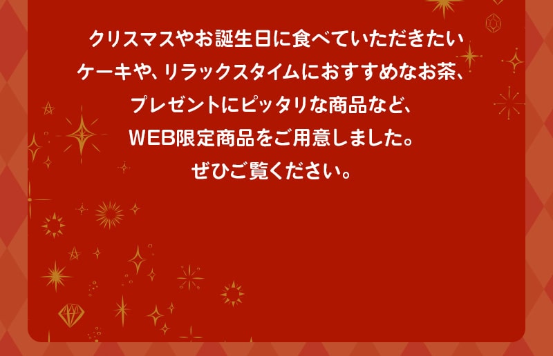 クリスマスやお誕生日に食べていただきたいケーキや、リラックスタイムにおすすめなお茶、プレゼントにピッタリな商品など、WEB限定商品をご用意しました。ぜひご覧ください。