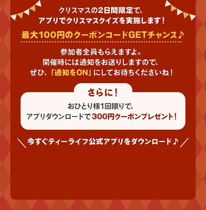 クリスマスの2日間限定で、アプリでクリスマスクイズを実施します！最大100円のクーポンコードGETチャンス♪参加者全員もらえますよ。開催時には通知をお送りしますので、ぜひ、「通知をON」にしてお待ちくださいね！　さらに！おひとり様1回限りで、アプリダウンロードで300円クーポンプレゼント！