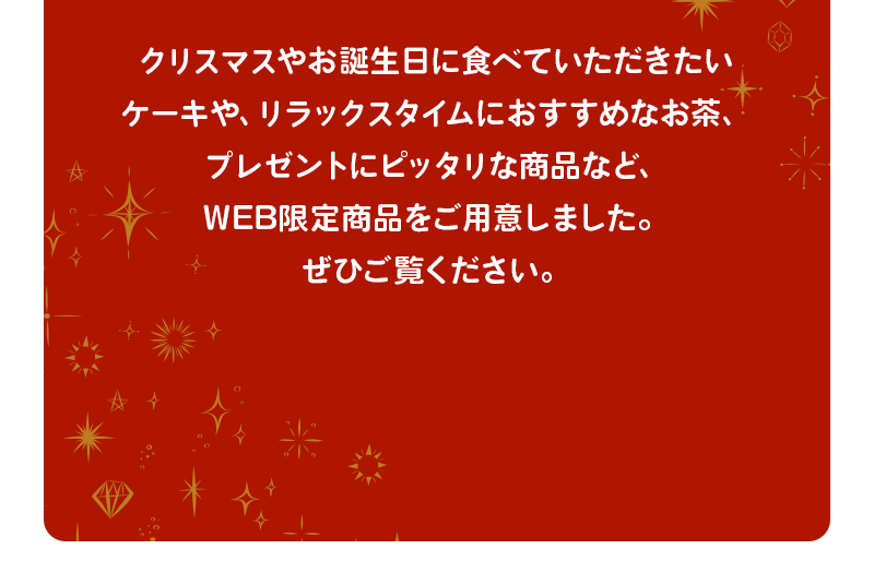 クリスマスやお誕生日に食べていただきたいケーキや、リラックスタイムにおすすめなお茶、プレゼントにピッタリな商品など、WEB限定商品をご用意しました。ぜひご覧ください。