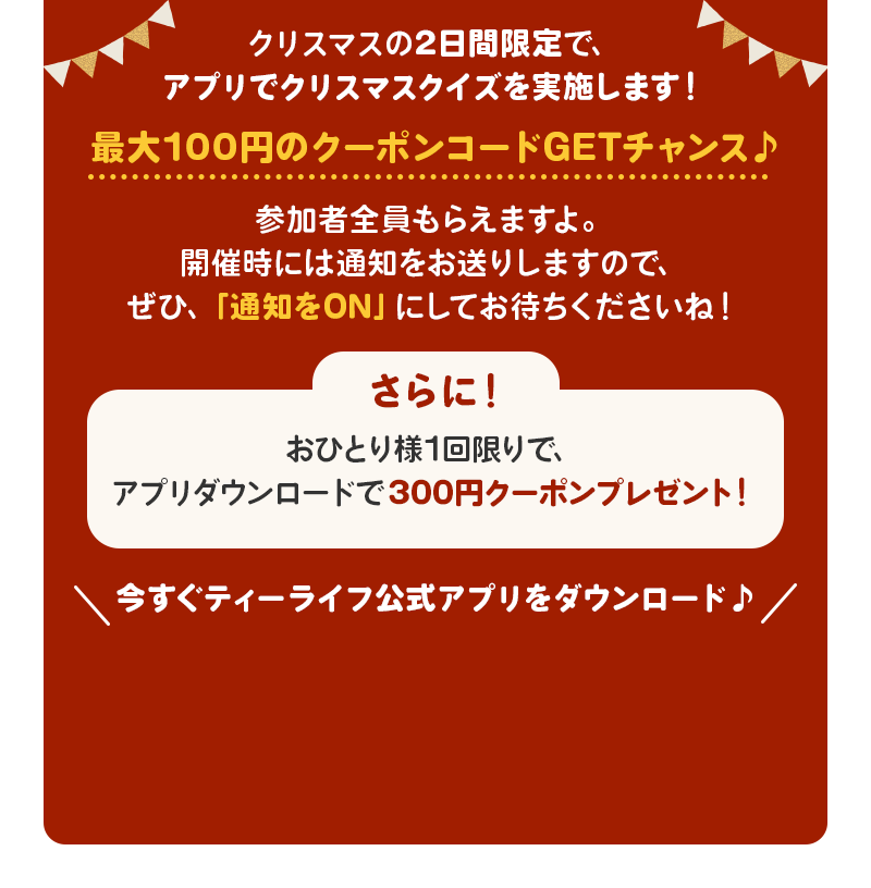 クリスマスの2日間限定で、アプリでクリスマスクイズを実施します！最大100円のクーポンコードGETチャンス♪参加者全員もらえますよ。開催時には通知をお送りしますので、ぜひ、「通知をON」にしてお待ちくださいね！　さらに！おひとり様1回限りで、アプリダウンロードで300円クーポンプレゼント！