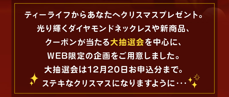 ティーライフからあなたへクリスマスプレゼント。光り輝くダイヤモンドネックレスや新商品、クーポンが当たる大抽選会を中心に、WEB限定の企画をご用意しました。大抽選会は12月20日お申込分まで。ステキなクリスマスになりますように…