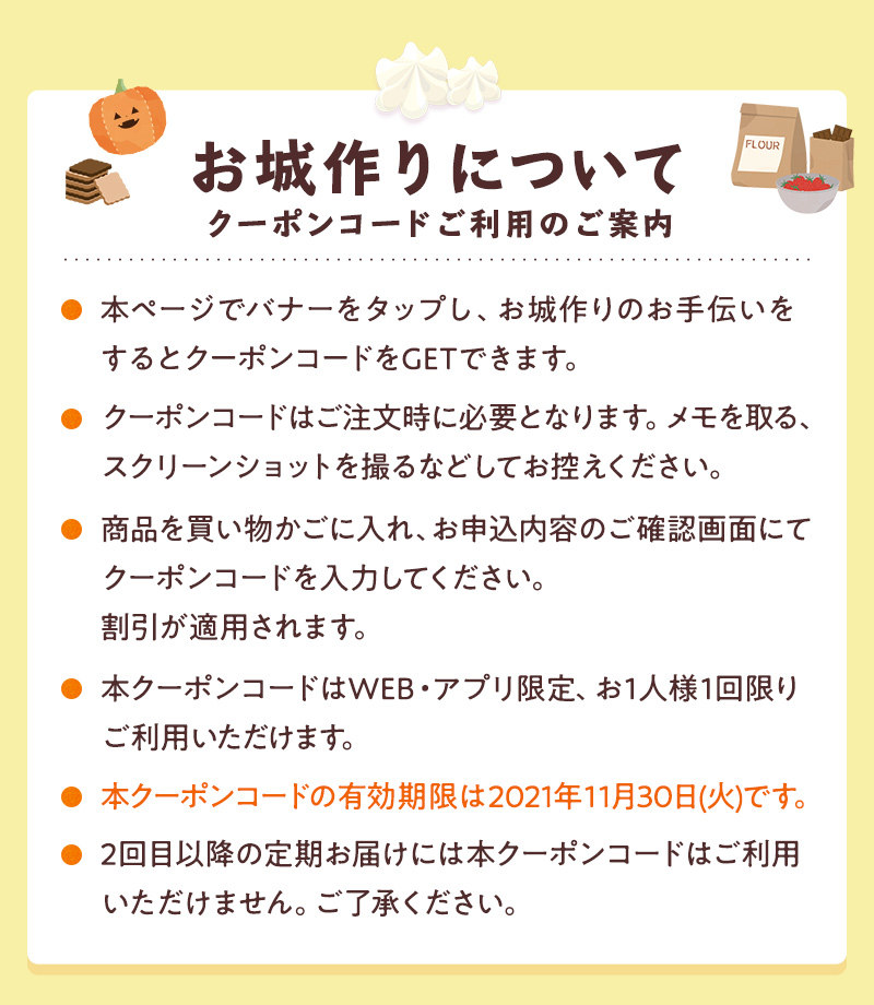 クーポンコードご利用のご案内 ●本ページでバナーをタップし、お城作りのお手伝いをするとクーポンコードをGETできます。●クーポンコードはご注文時に必要となります。メモを取る、スクリーンショットを取るなどしてお控えください。●商品を買い物かごに入れ、お申込内容のご確認画面にてクーポンコードを入力してください。割引が適用されます。●本クーポンコードはWEB限定、お1人様1回限りご利用いただけます。・本クーポンコードの有効期限は2021年11月30日(火)です。●2回目以降の定期お届けには本クーポンコードはご利用いただけません。ご了承ください。