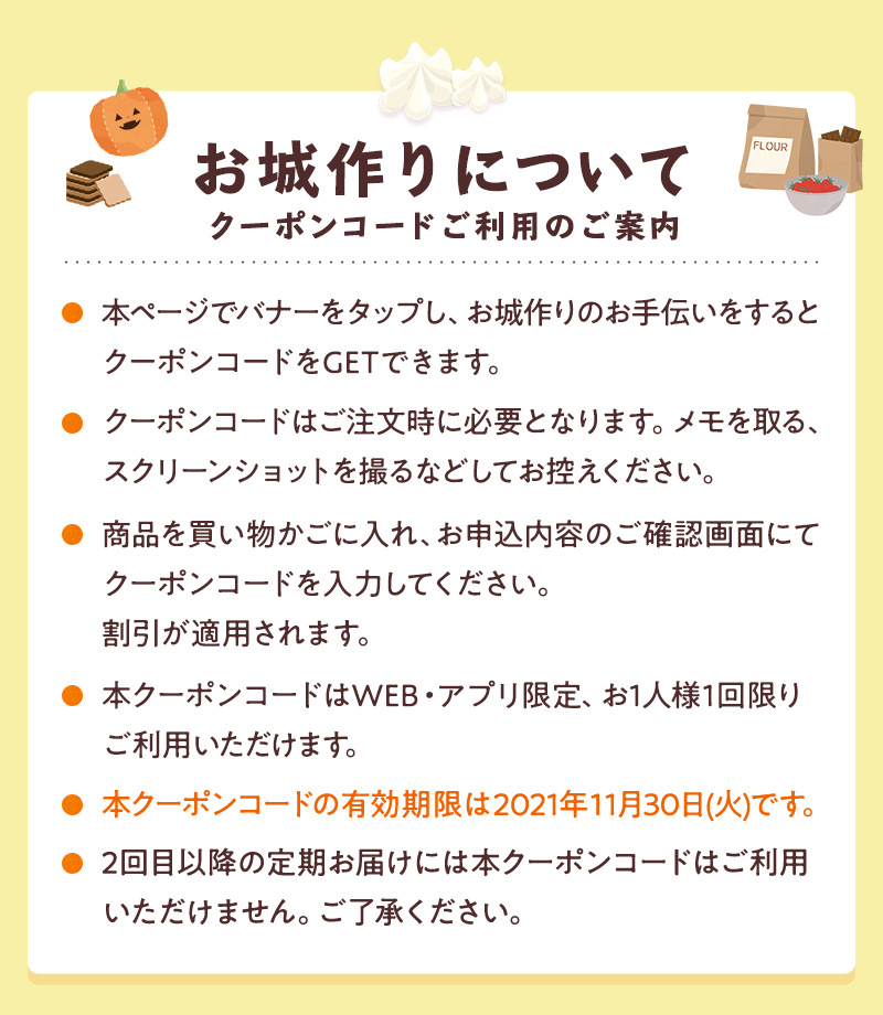 クーポンコードご利用のご案内 ●本ページでバナーをタップし、お城作りのお手伝いをするとクーポンコードをGETできます。●クーポンコードはご注文時に必要となります。メモを取る、スクリーンショットを取るなどしてお控えください。●商品を買い物かごに入れ、お申込内容のご確認画面にてクーポンコードを入力してください。割引が適用されます。●本クーポンコードはWEB限定、お1人様1回限りご利用いただけます。・本クーポンコードの有効期限は2021年11月30日(火)です。●2回目以降の定期お届けには本クーポンコードはご利用いただけません。ご了承ください。