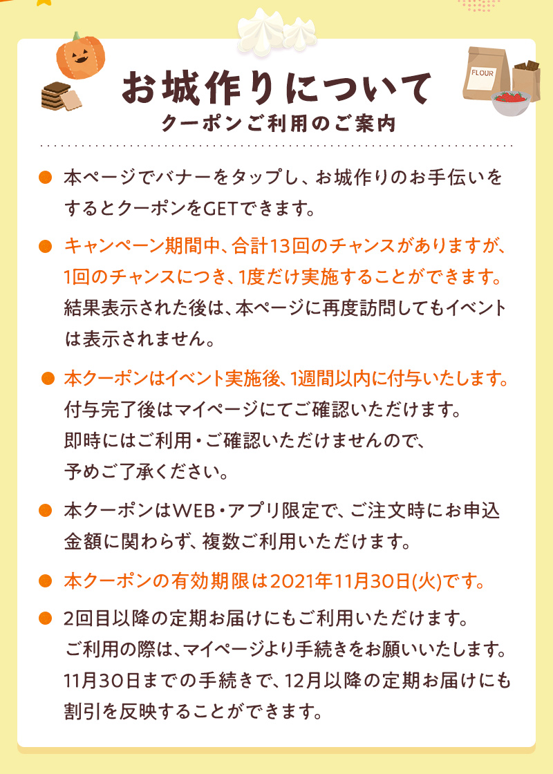 クーポンコードご利用のご案内 ●ログイン後のページでバナーをタップし、お城作りのお手伝いをするとクーポンをGETできます。●キャンペーン期間中、合計13回のチャンスがありますが、1回のチャンスにつき、1度だけ実施することができます。結果表示された後は、本ページに再度訪問してもイベントは表示されません。●本クーポンはイベント実施後、1週間以内に付与いたします。付与完了後はマイページにてご確認いただけます。即時にはご利用・ご確認いただけませんので、予めご了承ください。●本クーポンはWEB・アプリ限定で、ご注文時にお申込金額に関わらず、複数ご利用いただけます。●本クーポンの有効期限は2021年11月30日(火)です。●2回目以降の定期お届けにもご利用いただけます。ご利用の際は、マイページより手続きをお願いいたします。11月30日までの手続きで、12月以降の定期お届けにも割引を反映することができます。