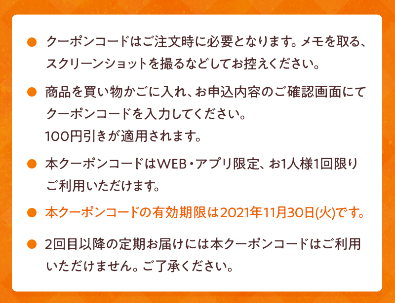 クーポンコードはご注文時に必要となります。メモを取る、スクリーンショットを撮るなどしてお控えください。商品を買い物かごに入れ、お申込内容のご確認画面にてクーポンコードを入力してください。100円引きが適用されます。本クーポンコードはWEB・アプリ限定、お1人様1回限りご利用いただけます。本クーポンコードの有効期限は2021年11月30日(火)です。2回目以降の定期お届けには本クーポンコードはご利用いただけません。ご了承ください。