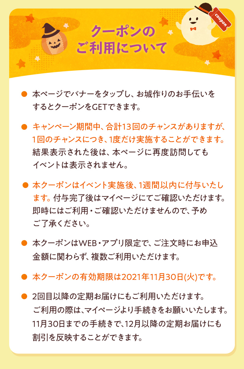 クーポンのご利用について ログイン後のページでルーレットを回し、お城作りのお手伝いをするとクーポンをGETできます。 キャンペーンの期間中、合計13回のチャンスがありますが、1回のチャンスにつき、1度だけ実施することができます。結果表示された後は、本ページに再度訪問してもイベントは表示されません。 本クーポンはイベント実施後、1週間以内に付与いたします。付与完了後はマイページにてご確認いただけます。即時にはご利用・ご確認いただけませんので、予めご了承ください。 本クーポンはご注文時にお申込金額に関わらず、複数枚ご利用いただけます。定期お届けにもご利用いただけます。ご利用の際は、マイページより手続きをお願いいたします。 本クーポンの有効期限は2021年11月30日(火)です。※定期お届けにご利用の際は、11月30日までの手続きで、12月以降のお届けにもご利用いただけます。