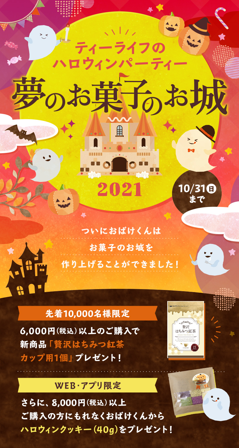 ティーライフのハロウィンパーティー2021　夢のお菓子のお城　10月31日（日）まで ついにおばけくんはお菓子のお城を作り上げることができました！先着10,000名様限定、6,000円以上のご購入で「贅沢はちみつ紅茶 カップ用1個」プレゼント＆WEB・アプリ限定で8,000円以上ご購入の方にもれなくハロウィンクッキー(40g)をプレゼント！