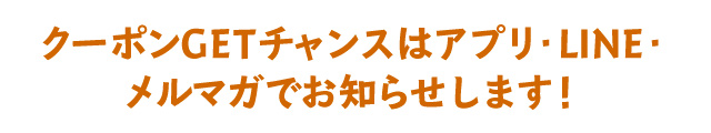 クーポンGETチャンスはアプリ・LINE・メルマガでお知らせします！