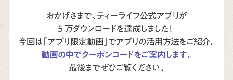 おかげさまで、ティーライフ公式アプリが5万ダウンロードを達成しました！今回は「アプリ限定動画」でアプリの活用方法をご紹介。動画の中でクーポンコードをご案内します。最後までぜひご覧ください。